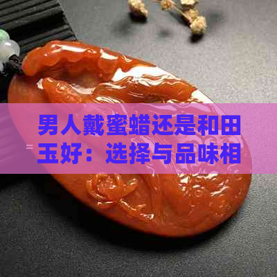 男人戴蜜蜡还是和田玉好：选择与品味相符的珠宝