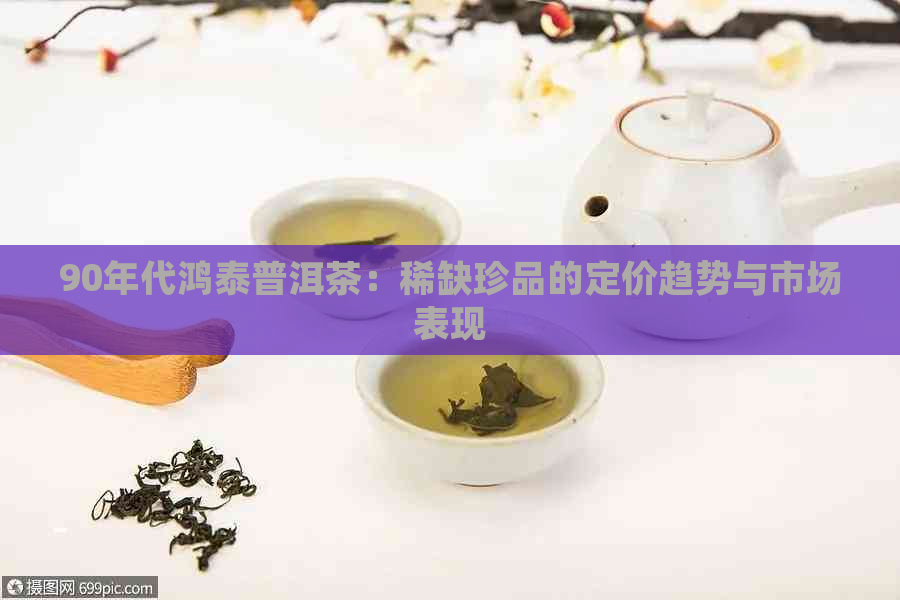 90年代鸿泰普洱茶：稀缺珍品的定价趋势与市场表现