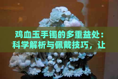 鸡血玉手镯的多重益处：科学解析与佩戴技巧，让你更了解它的神奇之处