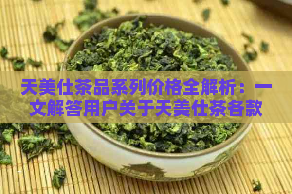 天美仕茶品系列价格全解析：一文解答用户关于天美仕茶各款产品的价格疑问