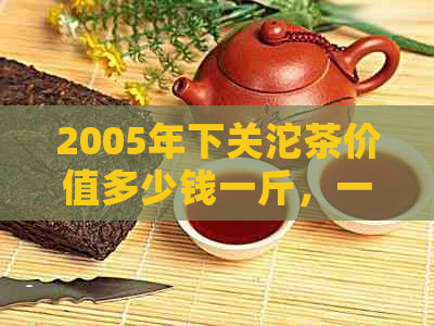 2005年下关沱茶价值多少钱一斤，一瓶及价格表