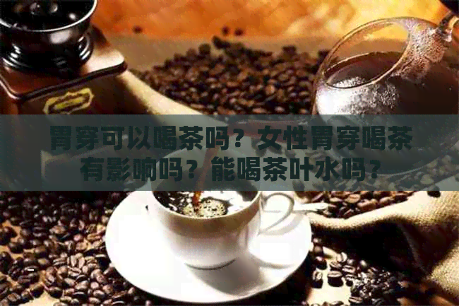 胃穿可以喝茶吗？女性胃穿喝茶有影响吗？能喝茶叶水吗？