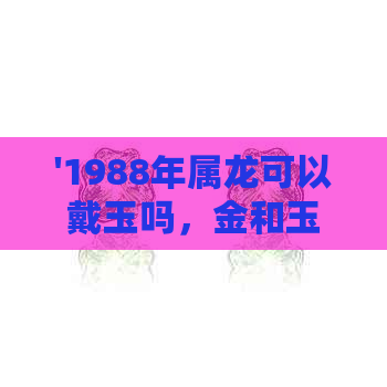 '1988年属龙可以戴玉吗，金和玉哪种更适合？属龙人2021年佩戴什么转运好？'