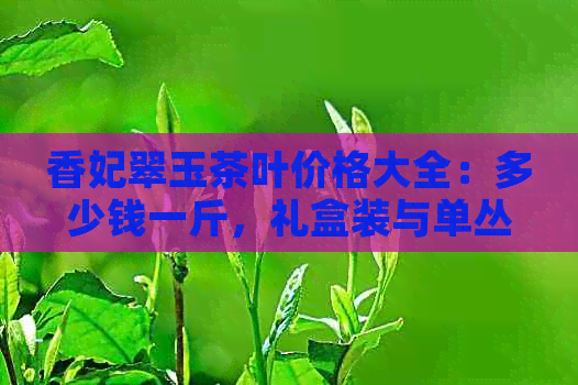 香妃翠玉茶叶价格大全：多少钱一斤，礼盒装与单丛茶的价格差异解析