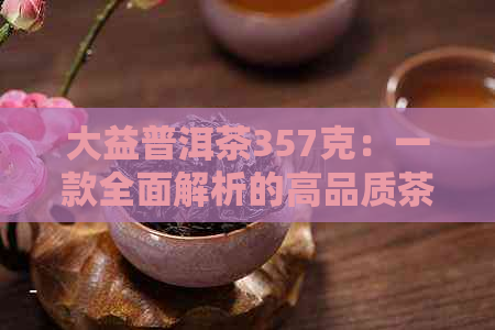 大益普洱茶357克：一款全面解析的高品质茶叶，品鉴与购买指南