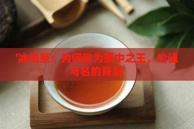 '冰岛茶：为何称为茶中之王，价值与名的背后'