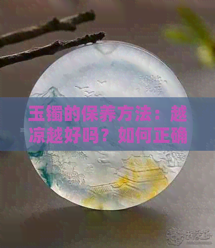 玉镯的保养方法：越凉越好吗？如何正确清洁与保养玉镯以保持其美观和价值