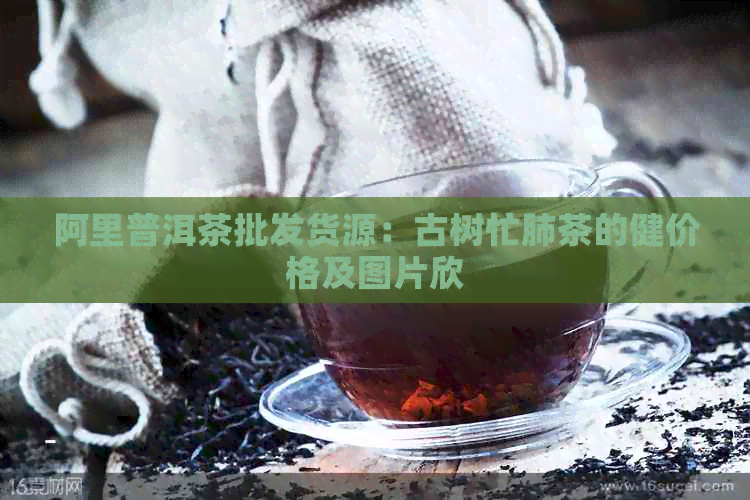 阿里普洱茶批发货源：古树忙肺茶的健价格及图片欣