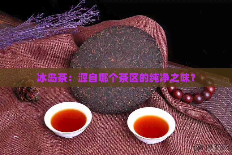 冰岛茶：源自哪个茶区的纯净之味？