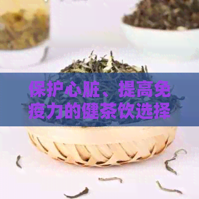 保护心脏、提高免疫力的健茶饮选择，让您远离肝肺疾病