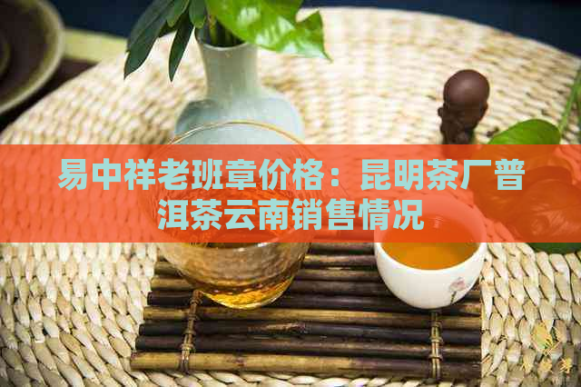 易中祥老班章价格：昆明茶厂普洱茶云南销售情况