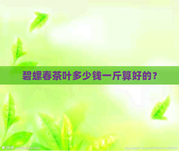 碧螺春茶叶多少钱一斤算好的？