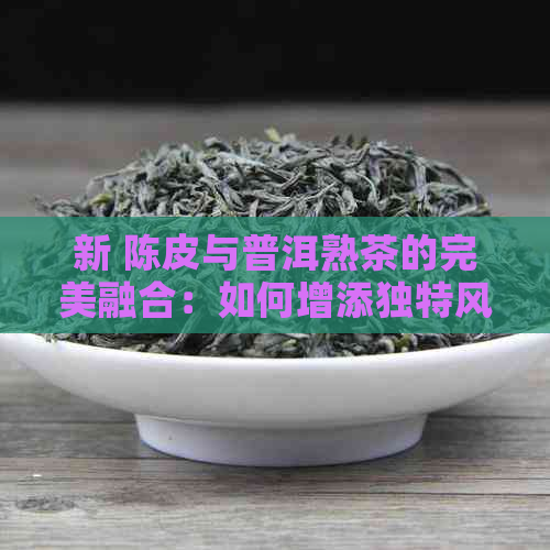 新 陈皮与普洱熟茶的完美融合：如何增添独特风味？