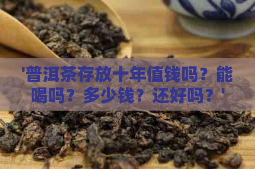 '普洱茶存放十年值钱吗？能喝吗？多少钱？还好吗？'