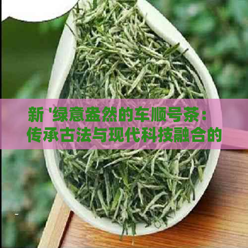 新 '绿意盎然的车顺号茶： 传承古法与现代科技融合的优质茶叶体验'