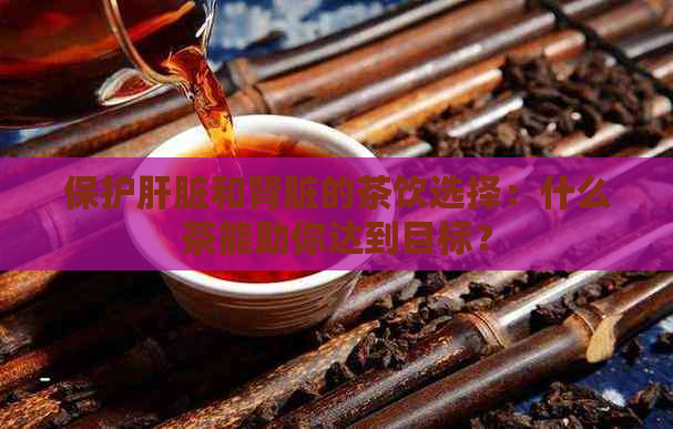 保护肝脏和肾脏的茶饮选择：什么茶能助你达到目标？