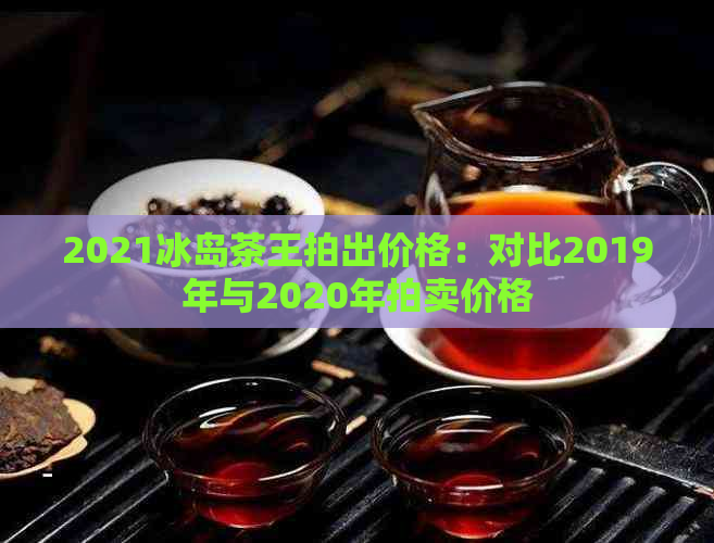 2021冰岛茶王拍出价格：对比2019年与2020年拍卖价格