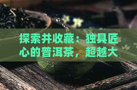 探索并收藏：独具匠心的普洱茶，超越大众审美的珍品