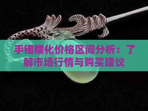 手镯糯化价格区间分析：了解市场行情与购买建议