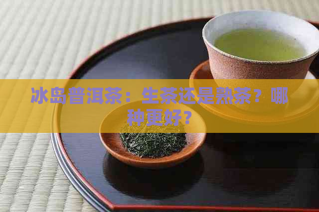 冰岛普洱茶：生茶还是熟茶？哪种更好？