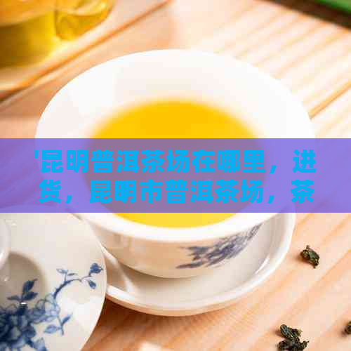 '昆明普洱茶场在哪里，进货，昆明市普洱茶场，茶叶批发'