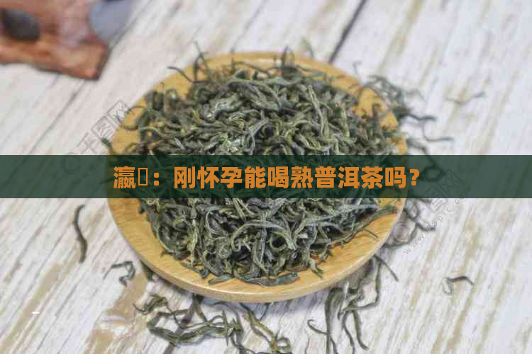 瀛曞：刚怀孕能喝熟普洱茶吗？