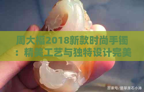 周大福2018新款时尚手镯：精美工艺与独特设计完美融合