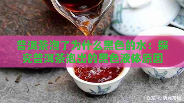 普洱茶泡了为什么黑色的水：探究普洱茶泡出的黑色液体原因