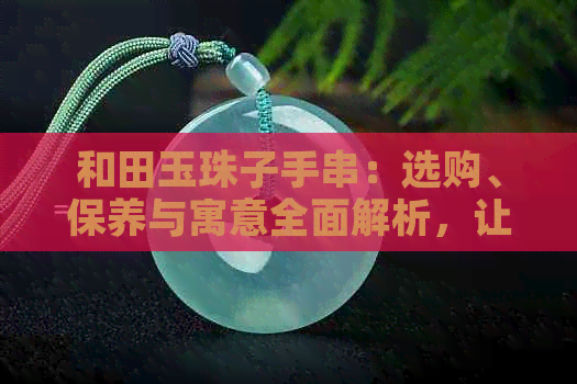 和田玉珠子手串：选购、保养与寓意全面解析，让你了解它的所有讲究