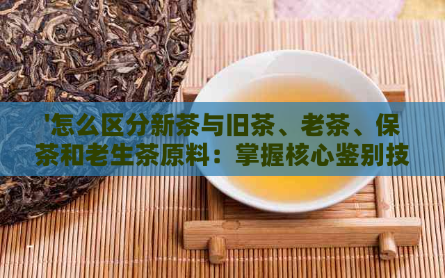 '怎么区分新茶与旧茶、老茶、保茶和老生茶原料：掌握核心鉴别技巧'