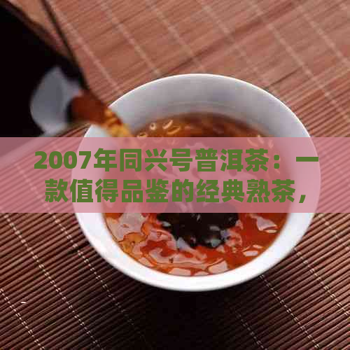 2007年同兴号普洱茶：一款值得品鉴的经典熟茶，品味其独特风味和历背景