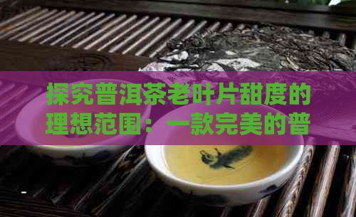 探究普洱茶老叶片甜度的理想范围：一款完美的普洱茶需要什么条件？