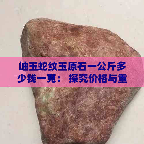 岫玉蛇纹玉原石一公斤多少钱一克： 探究价格与重量的关系