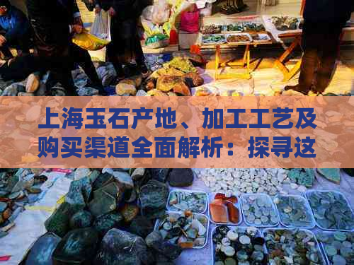 上海玉石产地、加工工艺及购买渠道全面解析：探寻这座城市的翡翠之美