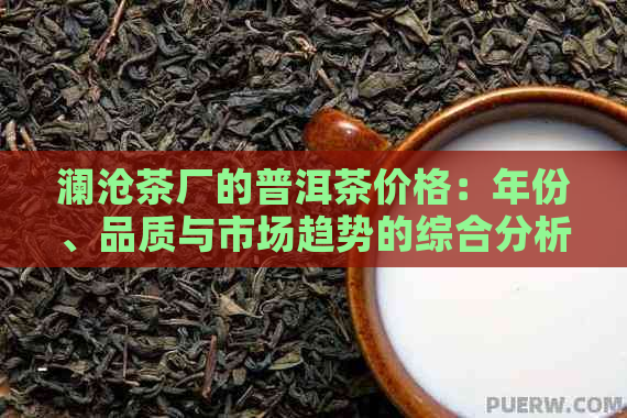 澜沧茶厂的普洱茶价格：年份、品质与市场趋势的综合分析