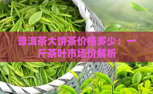 普洱茶大饼茶价格多少：一斤茶叶市场价解析