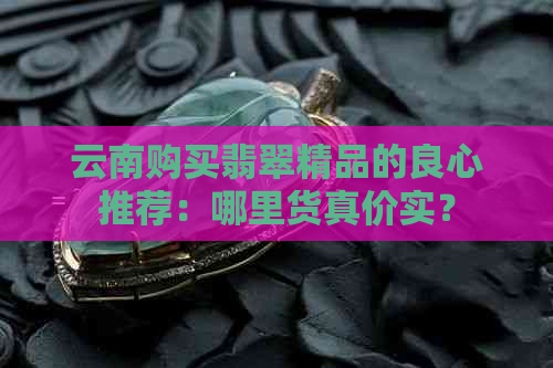 云南购买翡翠精品的良心推荐：哪里货真价实？