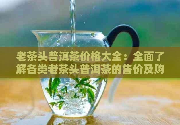 老茶头普洱茶价格大全：全面了解各类老茶头普洱茶的售价及购买建议