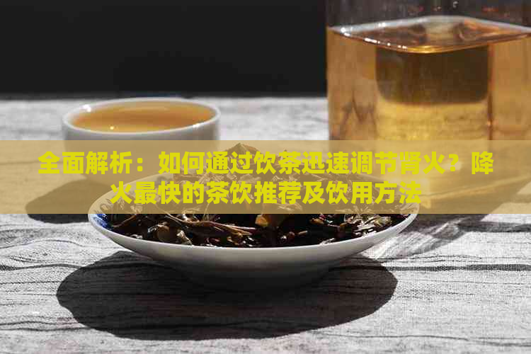 全面解析：如何通过饮茶迅速调节肾火？降火最快的茶饮推荐及饮用方法