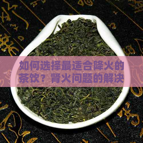 如何选择最适合降火的茶饮？肾火问题的解决方案及茶品推荐