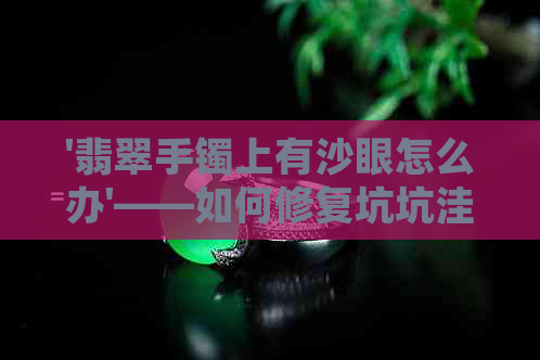 '翡翠手镯上有沙眼怎么办'——如何修复坑坑洼洼的沙眼问题