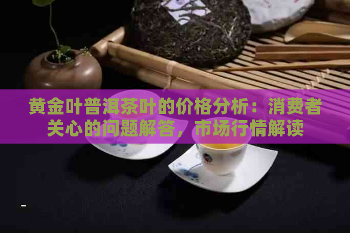 黄金叶普洱茶叶的价格分析：消费者关心的问题解答，市场行情解读