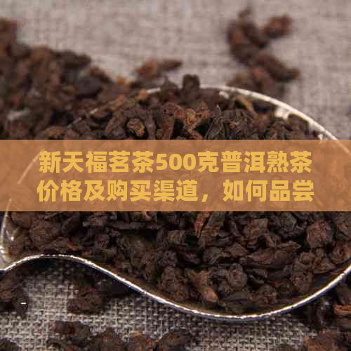 新天福茗茶500克普洱熟茶价格及购买渠道，如何品尝与鉴别真伪？