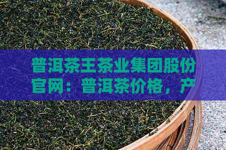 普洱茶王茶业集团股份官网：普洱茶价格，产品及上市信息