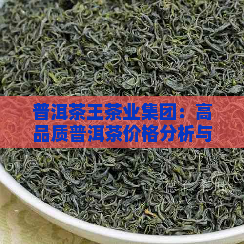 普洱茶王茶业集团：高品质普洱茶价格分析与比较