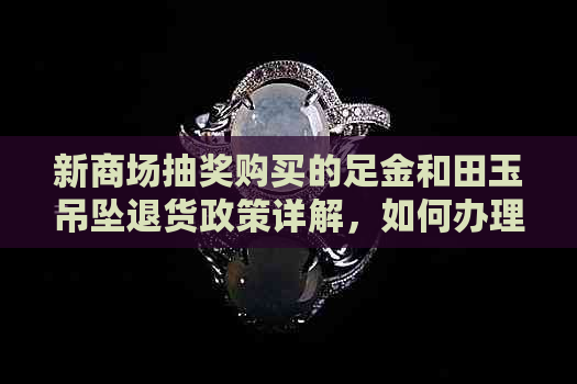 新商场抽奖购买的足金和田玉吊坠退货政策详解，如何办理退换货？