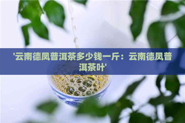 '云南德凤普洱茶多少钱一斤：云南德凤普洱茶叶'