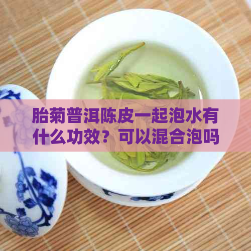 胎菊普洱陈皮一起泡水有什么功效？可以混合泡吗？