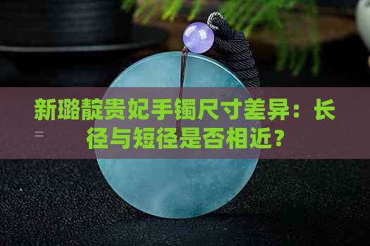 新璐靛贵妃手镯尺寸差异：长径与短径是否相近？