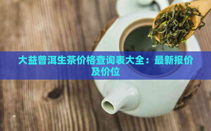 大益普洱生茶价格查询表大全：最新报价及价位